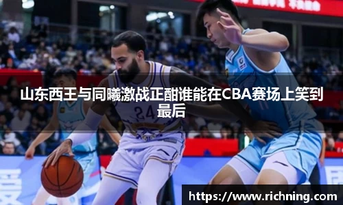 山东西王与同曦激战正酣谁能在CBA赛场上笑到最后